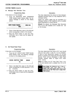 Page 247SYSTEM PARAMETERS PROGRAMMINGSTARPLUS @ SPD 4996
Digital Key Telephone SystemSYSTEM TIMERS (Cont’d)
M.Message Wait Reminder ToneProgramming Steps
If this feature is to be changed:
1. Press the MESSAGE WAIT REMINDER
TONE flexible button (Button 
#13). The fol-
lowing message is shown on the display
phone:
2.Enter a three-digit timer value on the dial pad
which corresponds to 000 to 104 minutes.
3. Press the HOLD button to save the entry.
Confirmation tone is heard and the display willnow update.
N.SLT...