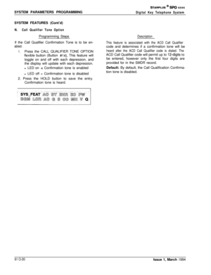 Page 259SYSTEM PARAMETERS PROGRAMMINGSTARPLUS @ SPD 4896
Digital Key Telephone SystemSYSTEM FEATURES (Cont’d)
N.Call Qualifier Tone OptionProgramming Steps
If the Call Qualifier Confirmation Tone is to be en-
abled:
1.Press the CALL QUALIFIER TONE OPTION
flexible button (Button 
#14). This feature will
toggle on and off with each depression, and
the display will update with each depression.
l LED on 
= Confirmation tone is enabled
l LED off = Confirmation tone is disabled
2. Press the HOLD button to save the...
