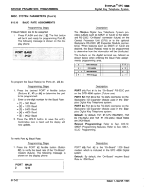 Page 271SYSTEM PARAMETERS PROGRAMMINGSTARPLUS @ SPD 4896
Digital Key Telephone SystemMISC. SYSTEM PARAMETERS (Cont’d)
610.10BAUD RATE ASSIGNMENTS
Programming Steps
If Baud Rate(s) are to be assigned:
1.Press FLASH and dial [15]. The first button
will be lit and ready for programming Port 
#I.The following message is shown on the dis-
play phone:
To program the Baud Rate(s) for Ports 
#l , #3, #4:Programming Steps
1. Press the desired PORT # flexible button
(Buttons 
#I, #3 ,or #4) to determine the port
to be...