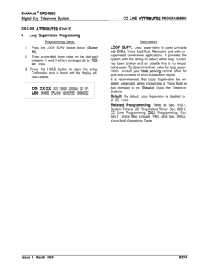 Page 290STARPLUS @ SPD 4696
Digital Key Telephone System
CO LINE 
AlTRIBUTES (Cont’d)
F.Loop Supervision ProgrammingProgramming Steps
1.Press the LOOP SUPV flexible button (8utton
#6).
2.Enter a one-digit timer value on the dial pad
between 1 and 9 which corresponds to 
lOO-
900 msec.3. Press the HOLD button to save the entry.
Confirmation tone is heard and the display willnow update.
1
CO LINE A-ITRIBUTES PROGRAMMINGDescription
LOOP SUPV. Loop supervision is used primarily
with 
DISA, Voice Mail/Auto Attendant...