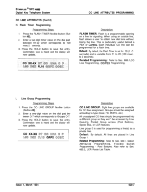 Page 292STARPLUS @ SPD 4896
Digital Key Telephone SystemCO LINE ATTRIBUTES PROGRAMMING
CO 
LINE ATTRIBUTES (Cont’d)
H. Flash Timer ProgrammingProgramming Steps
1.Press the FLASH TIMER flexible button (But-
ton 
#8).
2.Enter a two-digit timer value on the dial pad
between 01-20 which corresponds to 100
msec-2 seconds.3. Press the HOLD button to save the entry.
Confirmation tone is heard and the display willnow update.
I.Line Group ProgrammingProgramming Steps
1. Press the CO LINE GROUP flexible button
(Button...