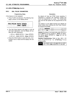 Page 297CO LINE ATTRIBUTES PROGRAMMINGSTARPLUS @ SPD 4896
Digital Key Telephone SystemCO 
LINE AlTRIBUTES (Cont’d)
620.2
DIAL PULSE PARAMETERS
Programming Steps
If this feature is to be assigned:
a. Press FLASH and dial 
[41]. The following mes-
sage is shown on the display phone:
b. The Dial Pulse features will toggle on and off
with each depression, and the display will up-
date with each depression.
l LED on = 
60/40 (RATIO), 1 Opps (SPEED)
* LED off = 66133 (RATIO), 2Opps (SPEED)
c. Press the HOLD button to...