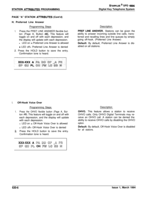Page 305STATlON AlTRIBUTES PROGRAMMING
STARPLUS @ SPD 4896Digital Key Telephone System
PAGE “A” STATION 
Al7RlBUTES (Cont’d)
H. Preferred Line Answer
Programming Steps
1.Press the PREF LINE ANSWER flexible but-
ton (Page A, Button 
#8). This feature will
toggle on and off with each depression, and
the display will update with each depression.
lLED on 
= Preferred Line Answer is allowed
9 LED off= Preferred Line Answer is denied
2. Press the HOLD button to save the entry.
Confirmation tone is heard.Description...