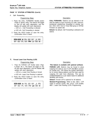 Page 306STARPLUS @ SPD 4696
Digital Key Telephone SystemPAGE “A” STATION ATTRIBUTES (Cont’d)
J.
Call ForwardingProgramming Steps
1. Press the CALL FORWARD flexible button
(Page A, Button 
#lo). This feature will toggle
on and off with each depression, and the
display will update with each depression.
l LED on = Call Forwarding is allowed
0 LED off= Call Forwarding is denied
2. Press the HOLD button to save the entry.
Confirmation tone is heard.
K.Forced Least Cost Routing (LCR)
Programming Steps
1.Press the...