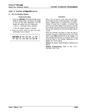 Page 308STARPLUS @ SPD 4896
Digital Key Telephone SystemSTATION ATTRIBUTES PROGRAMMING
PAGE “A” STATION 
AlTRIBUTES (Cont’d)
N.CO Line Ringing Options
Programming Steps
1.Press the RINGING OPTIONS flexible button
(Page A, Button 
#14). This feature will toggle
on and off with each depression, and the
display will update with each depression.
l LED on = Reminder Ring is allowed
l LED off= Muted Ringing is allowed
2. Press the HOLD button to save the entry.
Confirmation tone is heard.Description
When a CO call...