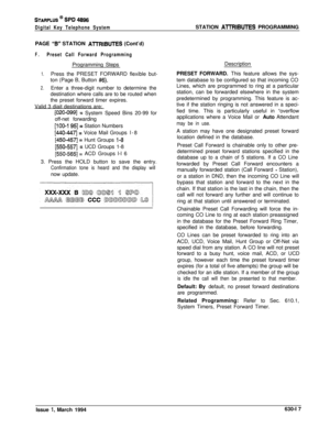 Page 316STARPLUS @ SPD 4896
Digital Key Telephone SystemSTATION AlTRIBUTES PROGRAMMING
PAGE 
“B” STATION AlTRIBUTES (Cont’d)
F.Preset Call Forward ProgrammingProgramming Steps
1.Press the PRESET FORWARD flexible but-
ton (Page B, Button 
#6).
2.Enter a three-digit number to determine the
destination where calls are to be routed when
the preset forward timer expires.
Valid 3 diait destinations are:
[020-0991 = System Speed Bins 20-99 for
off-net forwarding
[100-l 95]= Station Numbers
[440-44.7 = Voice Mail...