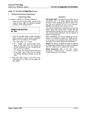 Page 318STARPLUS @ SPD 4896
Digital Key Telephone SystemSTATION AlTRIBUTES PROGRAMMING
PAGE “B” STATION 
ATTRIBUTES (Cont’d)
I.Off-Hook Preference Programming
Programming Steps
To program a station for Off-Hook Preference;
1.Press the OFF-HOOK PREF flexible button
(Page B, Button 
#9). The following message
is shown on the display phone:
2.Enter the two-digit button number (01-46) or
(00) to indicate no specific button is preferred.
SLTs use 01 to enable or 00 to disable.
3.Then, enter either 0 or 1 where:
- [0]...