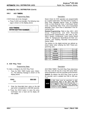 Page 337AUTOMATlC CALL DISTRIBUTION (ACD)
STARPLUS @ SPD 4696
Digital Key Telephone System
AUTOMATlC CALL DISTRIBUTION (Cont’d)
646.2
ACD 
TlMERSProgramming Steps
if ACD timers are to be changed:
a. Press FLASH and dial 
[61]. The following mes-
sage is shown on the display phone:
A. ACD Ring Timer
Programming Steps
To make a change to the ACD Ring Timer:
1.Press the RING TIMER flexible button (Button
#l). The following message is shown on the
display phone:
RING
000-300060
2.Enter the three-digit timer value on...