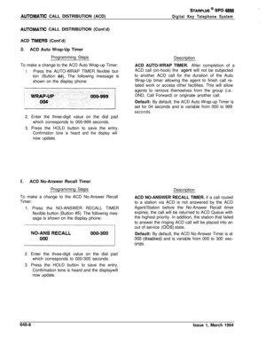 Page 339AUTOMATlC CALL DISTRIBUTION (ACD)
STARPLUS @ SPD 4896
Digital Key Telephone System
AUTOMATlC CALL DISTRIBUTION (Cont’d)
ACD 
TlMERS (Cont’d)
D.ACD Auto Wrap-Up Timer
Programming Steps
To make a change to the ACD Auto Wrap-up Timer:
1.Press the AUTO-WRAP TIMER flexible but-
ton (Button 
#4). The following message is
shown on the display phone:
2. Enter the three-digit value on the dial pad
which corresponds to 000-999 seconds.
3. Press the HOLD button to save the entry.
Confirmation tone is heard and the...