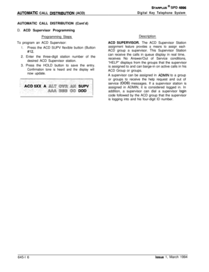 Page 347STARPLUS @ SPD 4896
AUTOMATlC CALL DlSTRlBUTlON (ACD)
AUTOMATIC CALL DISTRIBUTION (Cont’d)
D. ACD Supervisor Programming
Programming Steps
To program an ACD Supervisor:
1.Press the ACD SUPV flexible button (Button
#12.2. Enter the three-digit station number of the
desired ACD Supervisor station.
3. Press the HOLD button to save the entry.
Confirmation tone is heard and the display willnow update.
Digital Key Telephone SystemDescription
ACD SUPERVISOR. The ACD Supervisor Station
assignment feature...