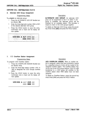 Page 351UNIFORM CALL DISTRIBUTION (UCD)
STARPLUS * SPD 4696
Digital Key Telephone System
UNIFORM CALL 
DlSTRlBUTlON (Cont’d)
A.
-1-0 P
1.
2.
3.
Alternate UCD Group AssignmentProgramming Steps
lrogram an alternate group:
Press the ALTERNATE UCD GP flexible but-
ton (Button 
#9).Enter the three-digit pilot number (550 to 557)
of the desired alternate UCD group.
Press the HOLD button to save the entry.
Confirmation tone is heard and the display willDescription
ALTERNATE UCD GROUP. An alternate UCD
group can be...