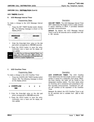 Page 355UNIFORM CALL DISTRIBUTION (UCD)STARPLUS @ SPD 4996
Digital Key Telephone SystemUNIFORM CALL 
DlSTRlBlJTlON (Cont’d)
UCD 
TlMERS (Cont’d)
B.UCD Message Interval Timer
Programming Steps
To make a change to the UCD Message Interval
Timer:
1.Press the MIT TIMER flexible button (Button
#2). The following message is shown on the
display phone:
2.Enter the three-digit timer value on the dial
pad which corresponds to 
000600 seconds.
3. Press the HOLD button to save the entry.
Confirmation tone is heard and the...