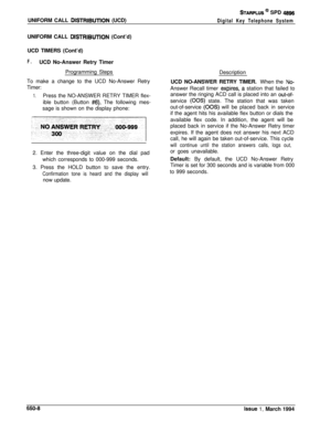 Page 357UNIFORM CALL DlSTRlBUTlON (UCD)
STARPLUS * SPD 4896
Digital Key Telephone SystemUNIFORM CALL 
DlSTRlBUTlON (Cont’d)
UCD TIMERS (Cont’d)
F.UCD No-Answer Retry Timer
Programming Steps
To make a change to the UCD No-Answer Retry
Timer:
1.Press the NO-ANSWER RETRY TIMER flex-
ible button (Button 
#6). The following mes-
sage is shown on the display phone:
2. Enter the three-digit value on the dial pad
which corresponds to 000-999 seconds.
3. Press the HOLD button to save the entry.
Confirmation tone is heard...