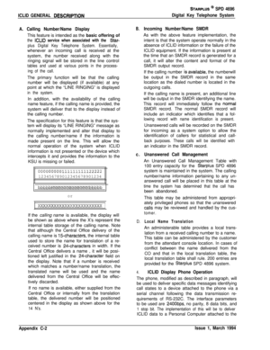 Page 486ICLID GENERAL DESCRlPTlON
STARPLUS @ SPD 4696
Digital Key Telephone System
A. Calling Number/Name DisplayThis feature is intended as the basic offering of
the ICLID service when associated with the Star-
plus Digital Key Telephone System. Essentially,whenever an incoming call is received at the
system, the number received along with the
ringing signal will be stored in the line control
tables and used at various points in the process-
ing of the call.The primary function will be that the calling
number...