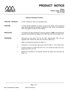 Page 492PRODUCT NOTICEPNOOOI
Starpius Digital Systems
July 
18,1995Capacitor Discharge Procedure
AFFECTED PRODUCTS:
612-00, 1400-00 (612 KSU and 1428 Basic KSU)
SYMPTOM:To ensure proper initialization of memory at start up and 
proper memory protection
which should eliminate the potential of inoperative cards, circuits, and telephones
which may appear as false out of box failures.
RESOLUTION:A Procedure has been developed to clear the contents of RAM by discharging the
capacitor which provides the voltage for...