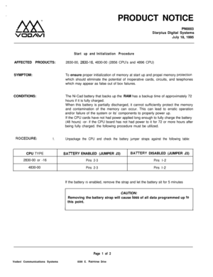 Page 494PRODUCT NOTICE
PN0003Starplus Digital Systems
July 18, 1995
Start up and Initialization ProcedureAFFECTED PRODUCTS:2830-00, 
2830-16. 4830-00 (2856 CPU’s and 4896 CPU)
SYMPTOM:To ensure proper initialization of memory at start up and propei memory 
protecrionwhich should eliminate the potential of inoperative cards, circuits, and teiephones
which may appear as false out of box faiiures.
CONDITIONS:The Ni-Cad battery that backs up the RAM has a backup time of approximately 72
hours if it is fully...