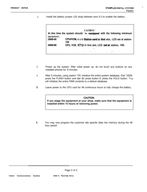 Page 495PRODUCT NOTICESTARPLUS OIGITAL SYSTEMS
PN0003
2.Install the battery jumper (J3) strap between pins 2-3 to enable the battery.
CAUTION.’
At this time the system should. be equippsd with the following minimum
equipment:.
2800-00CPWVCM, 4 x 8 Stationxard-in kst slot,. LCD set at station
100
4800-00~CPU, VCB, KTl2 in first slot, LCD setat station, IO&. . .  .  . .‘..
3.Power up the system. After initial power up, do not touch any buttons on any
installed phones for 
5 minutes.
4.After 5 minutes, using...