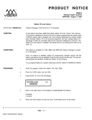 Page 514PRODUCT NOTICEPNOOl9
Starplus Digital Systems
UPDATED: August 
2,1995Station ID Lock feature
AFFECTED PRODUCTS:Feature Package 3 
WN versrons 3.1 F and above.
SYMPTOM:A new feature has been added that allows station 
ID to be ‘iocked” into memory.
This feature is designed to prevent the loss of station programming that results when
a different station type is plugged into a port already designated as another station
type. Example: Station 101 is an executive telephone, the user unplugs station 101
and...