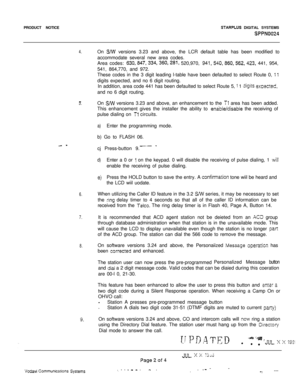 Page 520PRODUCT NOTICESTARPLUS DIGITAL SYSTEMS
Sf’PN0024
4.On S/W versions 3.23 and above, the LCR default table has been modified to
accommodate several new area codes.
Area codes: 
630,847,334,360,281, 520,970, 941,540,860,562,423, 441, 954,
541, 864,770, and 972.
These codes in the 3 digit leading l-table have been defaulted to select Route 0, 
11digits expected, and no 6 digit routing.
In addition, area code 441 has been defaulted to select Route 5, 
: 1 digits exoected,and no 6 digit routing.
r3.On SMl...