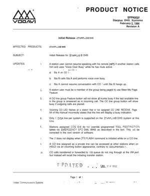 Page 523-4!!xx!i -
VOiuAViPRODUCT NOTICE
SPPN0025
Starplus DHS Systems
February 
2,1996Revision A
AFFECTED PRODUCTS:initial Release 
- STARPLUS@ DHS
STARPLUS@ DHS
SUBJECT:Initial Release for 
STARPLUS 8 DHS
UPDATES:
1.A station user cannot resume speaking with his remote pariy if another station calls
him and uses “Voice Over Busy” while he has mute active.
- -- - _.--
a)Sta A on CO 1.
b)Sta B calls Sta A and performs voice over busy.
c)Sta A cannot resume conversation with CO 1 until Sta B hangs up.
7
-.A...