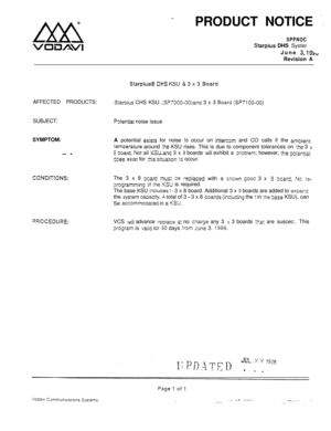 Page 525LB!& -’
VOIUAVIPRODUCT NOTICE 
-:
SPPNOC
Starplus DHS Syster
June 
3,19buRevision A
Starpius@ DHS KSU & 3 x 3 BcardAFFECTED PRODUCTS:
Siarclus CHS KSU (S?7000-OO)and 3 x 8 Soard (S?ilOO-00)SUBJECT:
Potential noise issue
SYMPTOM:
- -A potential 
exists for noise to occur on intercam and CO calls if the ambient
:emDerarure around :he KSU rises. This is due to component tolerances on rhe 3 ;<
8 board. Net ail iiSU-and 3 x a boards wiil exhibit a qrcblem, however, the pctenriai
dces exisr for :his siluarion...