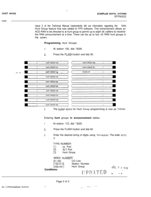 Page 527~DUCT NOTICESTARPLUS DIGITAL SYSTEMS
SPPN0022
Issue 2 of the Technical Manual inadvertently left out information regarding the 
RANHunt Group feature that was added to FP3 software. This enhancement allows an
ACD RAN to be directed to a hunt group to permit up to eight (8) callers to receive
the RAN announcement at a time. There can be up to four (4) RAN hunt groups in
:he system.Programming Hunt Groups:
1.
3-.At station 100, dial “3226.
Press the FtASH button and dial 30.
- -HUNT GROUP 62
HUNT GROUP 64...