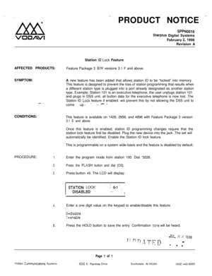 Page 530PRODUCT NOTICE -
SPPN0019
Starplus Digital Systems
February 
2,1996Revision A
Station 
ID Lock Feature
AFFECTED PRODUCTS:
Feature Package 3 
S/w versions 3.1 F and above.
SYMPTOM:
A new feature has been added that allows station ID to be “locked” into memory.
This feature is designed to prevent the loss of station programming that results when
a different station type is plugged into a port already designated as another station
type. Example: Station 101 is an executive telephone, the user unplugs...