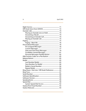 Page 11iv April 2002
Night Service ............................................................................. 71
Off-Hook Voice Over (OHVO) .............................................. 72
Outside Calls .............................................................................. 74
Placing an Outside Line on Hold ................................ 74
Answering a Recall ........................................................... 74
Answering an Outside Call............................................ 74...