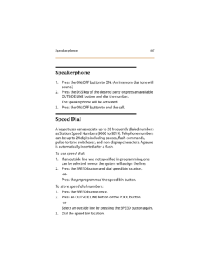 Page 102Sp eakerp hone 87
Speakerphone
1. Press the ON/OFF button to ON. (An intercom dial tone will 
sound.)
2. Press the DSS key of the desired party or press an available 
OUTSIDE LINE button and dial the number.
The speakerphone will be activated.
3. Press the ON/OFF button to end the call.
Speed Dial
A keyset user can associate up to 20 frequently dialed numbers 
as Station Speed Numbers (9000 to 9019). Telephone numbers 
can be up to 24 digits including pauses, flash commands, 
pulse-to-tone switchover,...