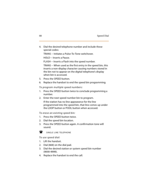 Page 10388 Speed Dial
4. Dial the desired telephone number and include these 
special codes:
TRANS -- Initiates a Pulse-To-Tone switchover.
HOLD -- Inserts a Pause.
FLASH -- Inserts a Flash into the speed number.
TRANS -- When used as the first entry in the speed bin, this 
inserts a non-display character causing numbers stored in 
the bin not to appear on the digital telephone’s display 
when bin is accessed.
5. Press the SPEED button.
6. Replace the handset to end the speed bin programming.
To program multiple...