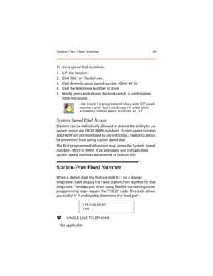 Page 104Station/Port Fixed Number 89
To store speed dial numbers:
1. Lift the handset.
2. Dial [661] on the dial pad.
3. Dial desired station speed number (9000-9019).
4. Dial the telephone number to store.
5. Briefly press and release the hookswitch. A confirmation 
tone will sound.
System Speed Dial Access
Stations can be individually allowed or denied the ability to use 
system speed dial (9020-9999) numbers. (System speed numbers 
9060-9099 are not monitored by toll restriction.) Stations cannot 
be...