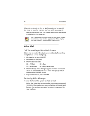 Page 10792 Voice Mail
When the system is in Day or Night mode and an outside 
line rings at another station, and you wish to answer it:
Dial [#5] on the dial pad. The connected outside line can be 
transferred or disconnected.
Voice Mail
Call Forwarding to Voice Mail Groups
Callers may be routed directly to your mailbox by forwarding 
your phone to a voice mail group.
1. Lift handset or press ON/OFF.
2. Press FWD or dial [640].
3. Dial the desired code:
[6] = All Calls [8] = Busy
[7] = No Answer [9] = Busy/No...