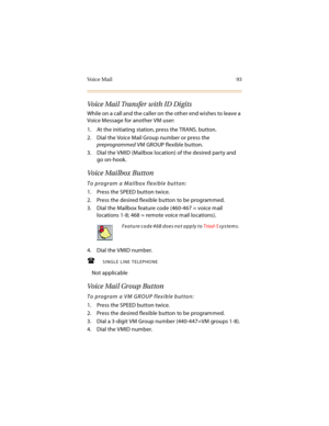 Page 108Vo i c e  M a i l 9 3
Voice Mail Transfer with ID Digits
While on a call and the caller on the other end wishes to leave a 
Voice Message for another VM user:
1. At the initiating station, press the TRANS. button.
2. Dial the Voice Mail Group number or press the 
preprogrammed VM GROUP flexible button.
3. Dial the VMID (Mailbox location) of the desired party and 
go on-hook.
Vo i c e  M a i l b ox  B u t t o n
To program a Mailbox flexible button:
1. Press the SPEED button twice.
2. Press the desired...