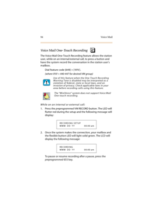 Page 10994 Voice Mail
Voice Mail One-Touch Recording
The Voice Mail One-Touch Recording feature allows the station 
user, while on an internal/external call, to press a button and 
have the system record the conversation in the station user’s 
mailbox.
Dial feature code [649] + [ VVV ].
(where VVV = 440-447 for desired VM group) 
While on an internal or external call:
1. Press the preprogrammed VM RECORD button. The LED will 
flutter red during the setup and the following message will 
display:
2. Once the...