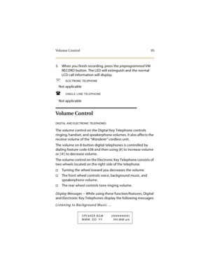 Page 110Vo l u m e  C o n t r o l 9 5
3. When you finish recording, press the preprogrammed VM 
RECORD button. The LED will extinguish and the normal 
LCD call information will display.
ELECTRONIC TELEPHONE
Not applicable
SINGLE LINE TELEPHONE
Not applicable
Vo l um e  Co n t ro l
DIGITAL AND ELECTRONIC TELEPHONES
The volume control on the Digital Key Telephone controls 
ringing, handset, and speakerphone volumes. It also affects the 
receive volume of the “Wanderer” cordless unit.
The volume on 8-button...