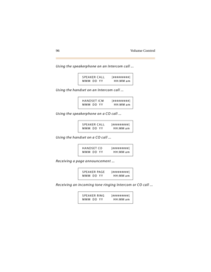 Page 11196 Volume Control
Using the speakerphone on an Intercom call ...
Using the handset on an Intercom call ...
Using the speakerphone on a CO call ...
Using the handset on a CO call ...
Receiving a page announcement ...
Receiving an incoming tone ringing Intercom or CO call ...
SPEAKER CALL [#########]
MMM DD YY HH:MM am
HANDSET ICM [#########]
MMM DD YY HH:MM am
SPEAKER CALL [#########]
MMM DD YY HH:MM am
HANDSET CO [#########]
MMM DD YY HH:MM am
SPEAKER PAGE [#########]
MMM DD YY HH:MM am
SPEAKER RING...