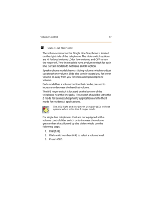 Page 112Vo l u m e  C o n t r o l 9 7
SINGLE LINE TELEPHONE
The volume control on the Single Line Telephone is located 
on the right side of the telephone. The slider switch options 
are HI for loud volume, LO for low volume, and OFF to turn 
the ringer off. Two-line models have a volume switch for each 
line. Certain models do not have an OFF option.
Speakerphone models have a sliding volume switch to adjust 
speakerphone volume. Slide the switch toward you for lower 
volume or away from you for increased...