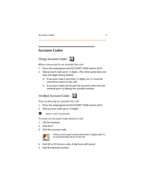 Page 18Account Codes 3
Account Codes
Using Account Codes
When connected to an outside line call:
1. Press the preprogrammed ACCOUNT CODE button (627).
2. Dial account code up to 12 digits. ( The other party does not 
hear the digits being dialed).
If account code is less than 12 digits, an [] must be 
entered to return to the call.
If account codes are forced, the account code must be 
entered prior to dialing the outside number.
Verified Account Codes
Prior to placing an outside line call:
1. Press the...