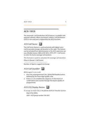 Page 20ACD / UCD 5
ACD / UCD
The Automatic Call Distribution (ACD) feature is available with 
optional software. When purchased, Uniform Call Distribution 
(UCD) is not used and is replaced by the ACD functions.
ACD Call Factor
The Call Factor feature is used exclusively with digital voice 
mail to provide average call duration to the caller. This feature 
can be activated from administration or the ACD supervisor can 
use a flexible button [580]+[550-565]+ [FFF] (FFF = Call Factor) 
to enter the factor...