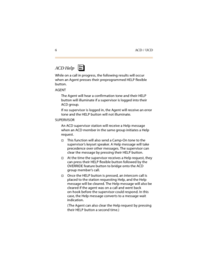 Page 216ACD / UCD
ACD Help
While on a call in progress, the following results will occur 
when an Agent presses their preprogrammed HELP flexible 
button.
AGENT
The Agent will hear a confirmation tone and their HELP 
button will illuminate if a supervisor is logged into their 
ACD group.
If no supervisor is logged in, the Agent will receive an error 
tone and the HELP button will not illuminate.
SUPERVISOR
An ACD supervisor station will receive a Help message 
when an ACD member in the same group initiates a...