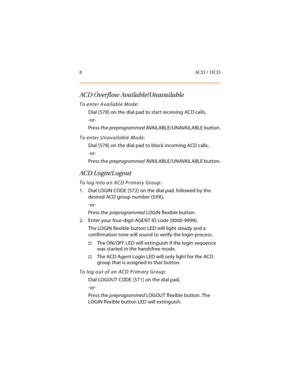 Page 238ACD / UCD
ACD Overflow Available/Unavailable
To enter Available Mode:
Dial [578] on the dial pad to start receiving ACD calls,
-or-
Press the preprogrammed AVA I L A B L E / U N AVA I L A BL E  b u t t o n .
To enter Unavailable Mode:
Dial [578] on the dial pad to block incoming ACD calls,
-or-
Press the preprogrammed AVA I L A B L E / U N AVA I L A BL E  b u t t o n .
ACD Login/Logout
To log into an ACD Primary Group:
1. Dial LOGIN CODE [572] on the dial pad, followed by the 
desired ACD group number...