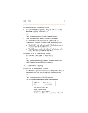 Page 24ACD / UCD 9
To log into an ACD Secondary Group:
1. Dial LOGIN CODE [582] on the dial pad, followed by the 
desired ACD group number (5XX),
-or-
Press the preprogrammed LOGIN flexible button.
2. Enter your four-digit AGENT ID code (0000-9999).
The LOGIN flexible button LED will light steady and a 
confirmation tone will sound to verify the login process.
The ON/OFF LED will extinguish if the login sequence 
was started in the handsfree mode.
The ACD Agent Login LED will only light for the ACD 
group...