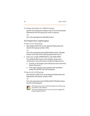 Page 2510 ACD / UCD
To change the display to a different group:
Dial the ACD Supervisor Display code [577] on the dial pad, 
followed by the ACD group you want to observe,
-or-
Press the preprogrammed flexible button.
ACD Supervisor Login/Logout
To log in to an ACD group:
1. Dial LOGIN CODE [576] on the dial pad, followed by the 
desired ACD group number (5XX),
-or-
Press the preprogrammed LOGIN flexible button. (Flexible 
button must have [576]+[5XX] programmed onto it.)
2. Enter your 4-digit SUPERVISOR ID...