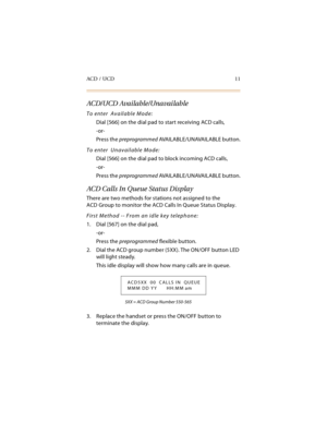 Page 26ACD / UCD 11
ACD/UCD Available/Unavailable
To enter  Available Mode:
Dial [566] on the dial pad to start receiving ACD calls,
-or-
Press the preprogrammed AVA I L A B L E / U N AVA I L A BL E  b u t t o n .
To enter  Unavailable Mode:
Dial [566] on the dial pad to block incoming ACD calls,
-or-
Press the preprogrammed AVA I L A B L E / U N AVA I L A BL E  b u t t o n .
ACD Calls In Queue Status Display
There are two methods for stations not assigned to the
ACD Group to monitor the ACD Calls In Queue...