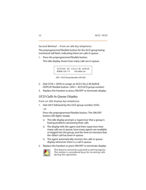 Page 2712 ACD / UCD
Second Method -- From an idle key telephone:
The preprogrammed flexible button for the ACD group being 
monitored will flash, indicating there are calls in queue.
1. Press the preprogrammed flexible button.
This idle display shows how many calls are in queue.
5XX = ACD Group Number 550-565
2. Dial [579] + [XXX] to assign an ACD CALLS IN QUEUE 
DISPLAY flexible button. (XXX =  ACD/UCD group number)
3. Replace the handset or press ON/OFF to terminate display.
UCD Calls In Queue Display
From an...