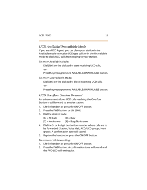 Page 28ACD / UCD 13
UCD Available/Unavailable Mode
If you are a UCD Agent, you can place your station in the 
Available mode to receive UCD type calls or in the Unavailable 
mode to block UCD calls from ringing to your station.
To enter  Available Mode:
Dial [566] on the dial pad to start receiving UCD calls,
-or-
Press the preprogrammed AVA I L A B L E / U N AVA I L A BL E  b u t t o n .
To enter  Unavailable Mode:
Dial [566] on the dial pad to block incoming UCD calls,
-or-
Press the preprogrammed AVA I L A B...