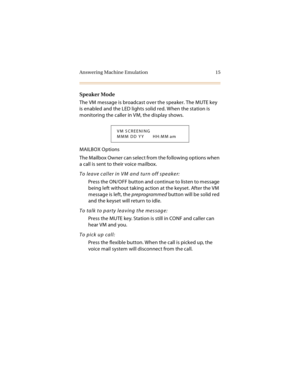 Page 30Answering Machine Emulation 15
Speaker Mode
The VM message is broadcast over the speaker. The MUTE key 
is enabled and the LED lights solid red. When the station is 
monitoring the caller in VM, the display shows.
MAILBOX Options
The Mailbox Owner can select from the following options when 
a call is sent to their voice mailbox.
To leave caller in VM and turn off speaker:
Press the ON/OFF button and continue to listen to message 
being left without taking action at the keyset. After the VM 
message is...