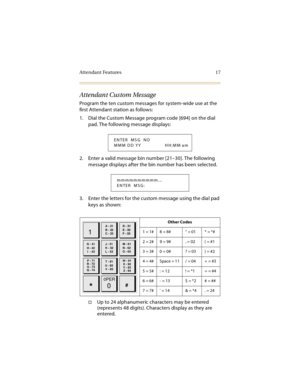 Page 32Attendant Features 17
Attendant Custom Message
Program the ten custom messages for system-wide use at the 
first Attendant station as follows:
1. Dial the Custom Message program code [694] on the dial 
pad. The following message displays:
2. Enter a valid message bin number [21–30]. The following 
message displays after the bin number has been selected.
3. Enter the letters for the custom message using the dial pad 
keys as shown:
Up to 24 alphanumeric characters may be entered 
(represents 48 digits)....