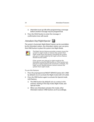 Page 3318 Attendant Features
Attendant must go idle after programming a message 
before another message may be programmed.
4. Press the HOLD button to enter the message. A 
confirmation tone will sound.
Attendant Day/Night/Special
The system’s Automatic Night Mode Feature can be overridden 
by the Attendant station. Any Attendant station user can press 
their DND button to place the system into Night Mode.
To use this feature:
1. Press the preprogrammed NIGHT SERVICE button (631, DND 
by default) once to...