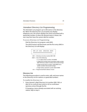 Page 34Attendant Features 19
Attendant Directory List Programming
The Attendant can program up to 200 names in the directory 
list. When the directory list is accessed by any display 
telephone user, the system displays the name associated with a 
speed dial number so when the desired name is shown, the 
user may then have the system dial the number.
To access Directory List Programming:
Dial the Directory List program code [693].
The HOLD button will illuminate and the first entry (000) in 
the Directory List...